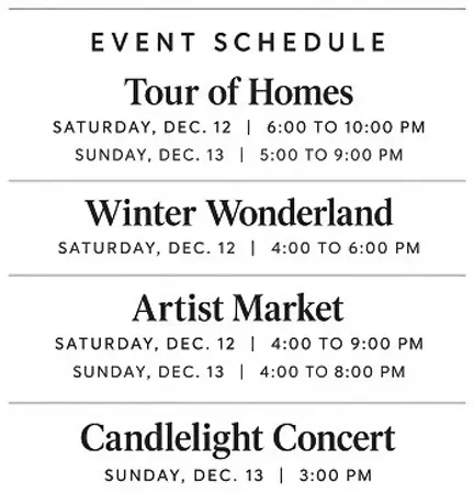 Event Schedule:
Tour of Homes
SATURDAY, DEC. 12 | 6:00 TO 10:00 PM
SUNDAY, DEC. 13 | 5:00 TO 9:00 PM
Winter Wonderland
SATURDAY, DEC. 12 | 4:00 TO 6:00 PM
Artist Market
SATURDAY, DEC. 12 | 4:00 TO 9:00 PM
SUNDAY, DEC. 13 | 4:00 TO 8:00 PM
Candlelight Concert
SUNDAY, DEC. 13 | 3:00 PM